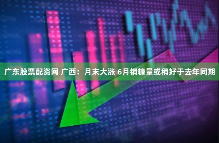 广东股票配资网 广西：月末大涨 6月销糖量或稍好于去年同期