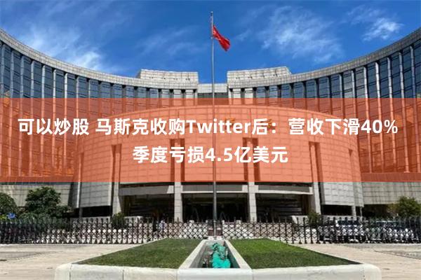 可以炒股 马斯克收购Twitter后：营收下滑40% 季度亏损4.5亿美元