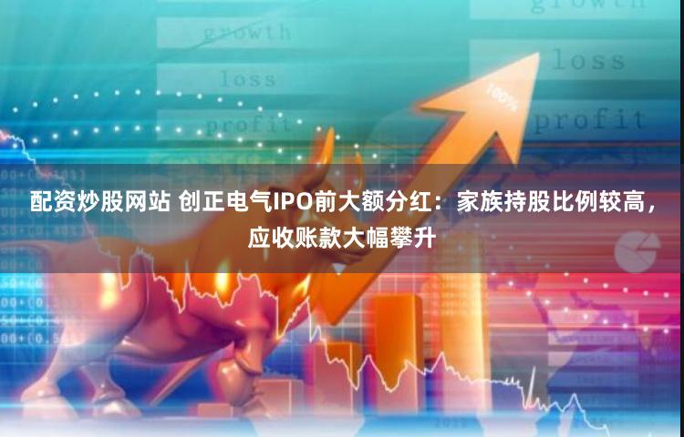 配资炒股网站 创正电气IPO前大额分红：家族持股比例较高，应收账款大幅攀升