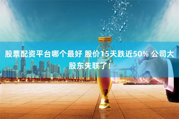 股票配资平台哪个最好 股价15天跌近50% 公司大股东失联了！