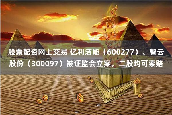 股票配资网上交易 亿利洁能（600277）、智云股份（300097）被证监会立案，二股均可索赔