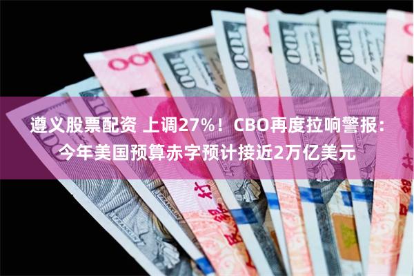 遵义股票配资 上调27%！CBO再度拉响警报：今年美国预算赤字预计接近2万亿美元