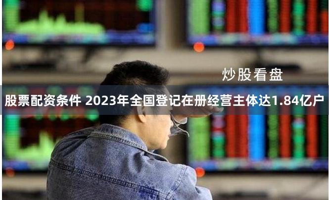 股票配资条件 2023年全国登记在册经营主体达1.84亿户