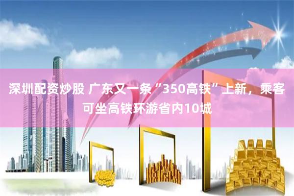 深圳配资炒股 广东又一条“350高铁”上新，乘客可坐高铁环游省内10城